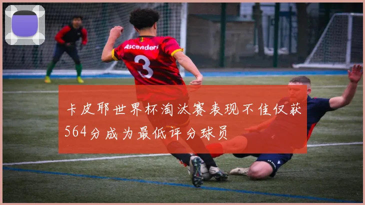 卡皮耶世界杯淘汰赛表现不佳仅获564分成为最低评分球员