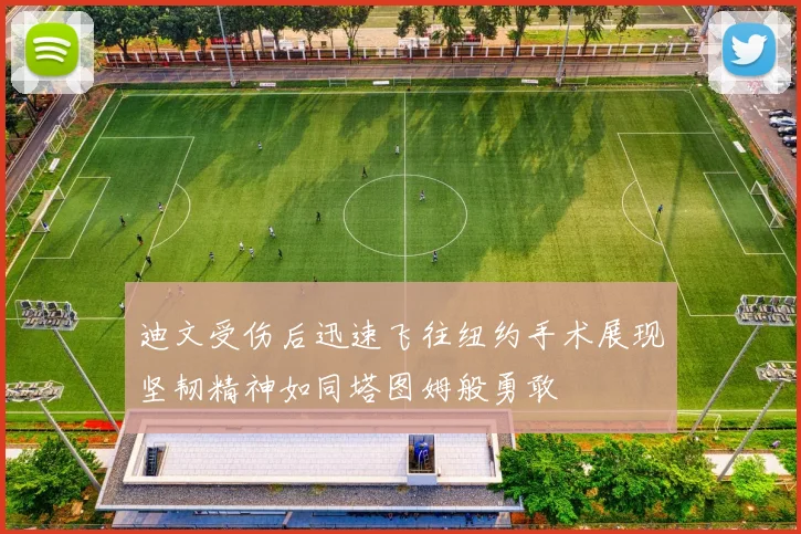 迪文受伤后迅速飞往纽约手术展现坚韧精神如同塔图姆般勇敢