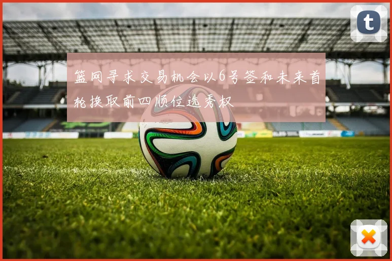 篮网寻求交易机会以6号签和未来首轮换取前四顺位选秀权