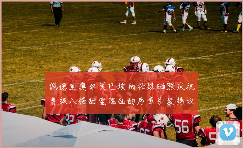 佩德里奥尔莫巴埃纳社媒晒照庆祝晋级八强甜蜜混乱的序章引发热议
