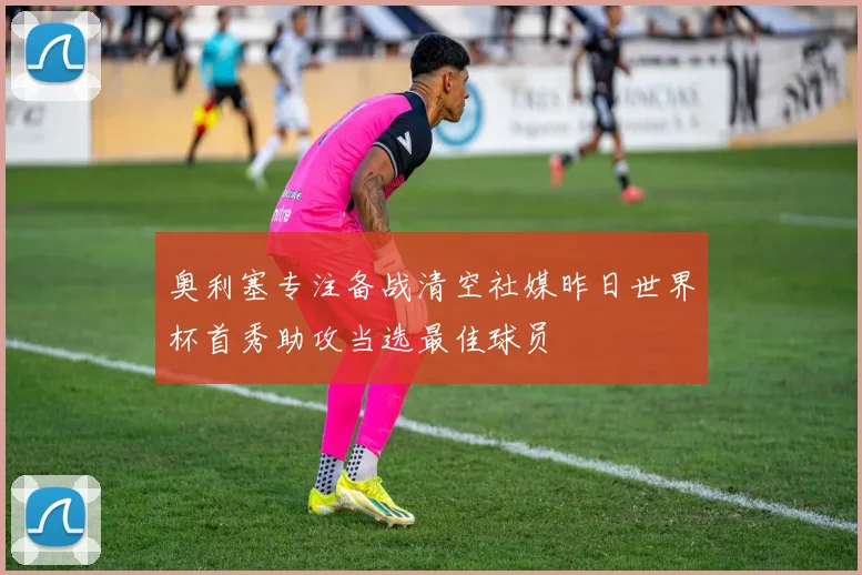 奥利塞专注备战清空社媒昨日世界杯首秀助攻当选最佳球员