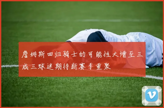 詹姆斯回归骑士的可能性大增至三成三球迷期待新赛季重聚