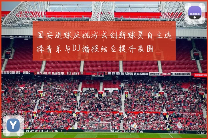 国安进球庆祝方式创新球员自主选择音乐与DJ播报结合提升氛围