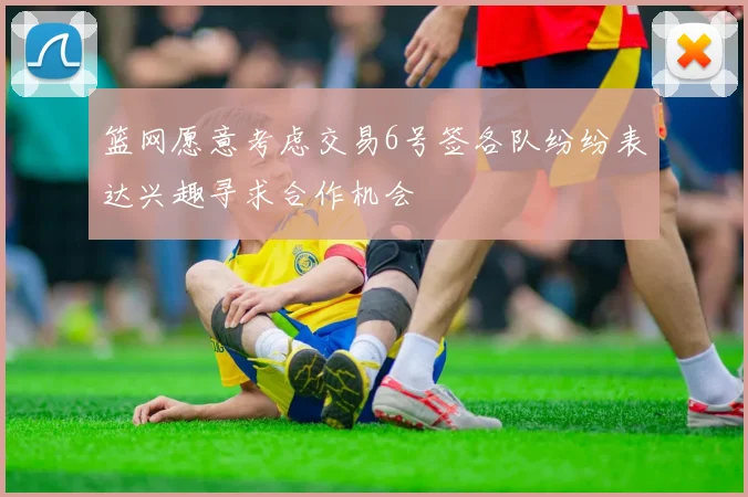 篮网愿意考虑交易6号签各队纷纷表达兴趣寻求合作机会