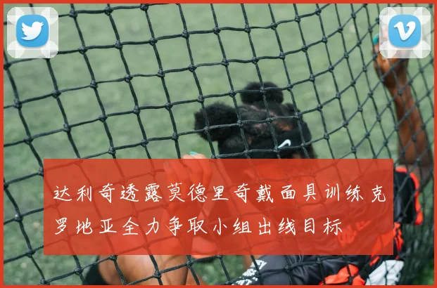 达利奇透露莫德里奇戴面具训练克罗地亚全力争取小组出线目标