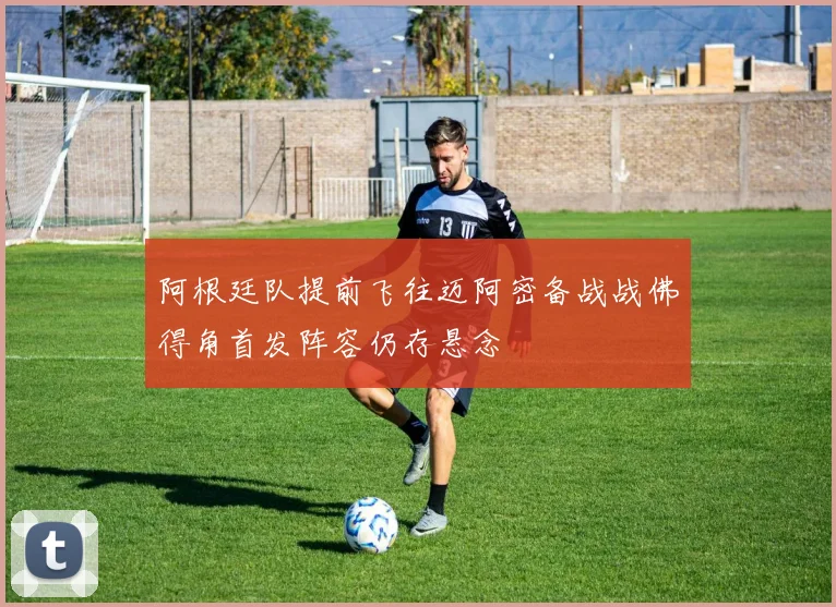 阿根廷队提前飞往迈阿密备战战佛得角首发阵容仍存悬念