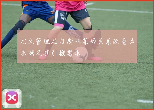 尤文管理层与斯帕莱蒂关系改善力求满足其引援需求