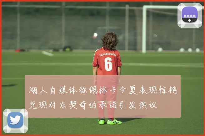 湖人自媒体称佩林卡今夏表现惊艳兑现对东契奇的承诺引发热议