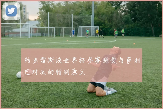 约克雷斯谈世界杯参赛感受与萨利巴对决的特别意义