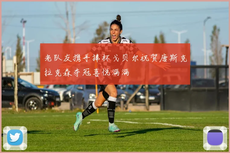 老队友携手捧杯戈贝尔祝贺唐斯克拉克森夺冠喜悦满满