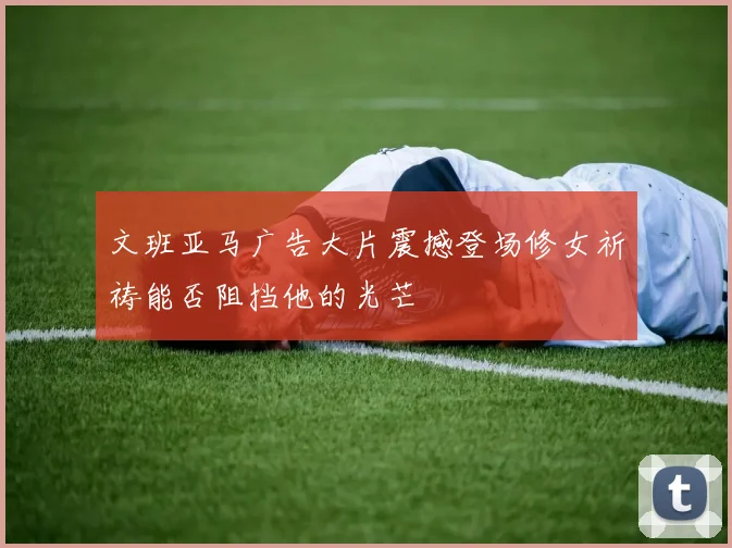 文班亚马广告大片震撼登场修女祈祷能否阻挡他的光芒