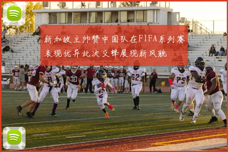 新加坡主帅赞中国队在FIFA系列赛表现优异此次交锋展现新风貌
