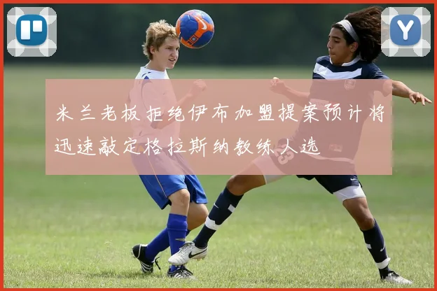 米兰老板拒绝伊布加盟提案预计将迅速敲定格拉斯纳教练人选