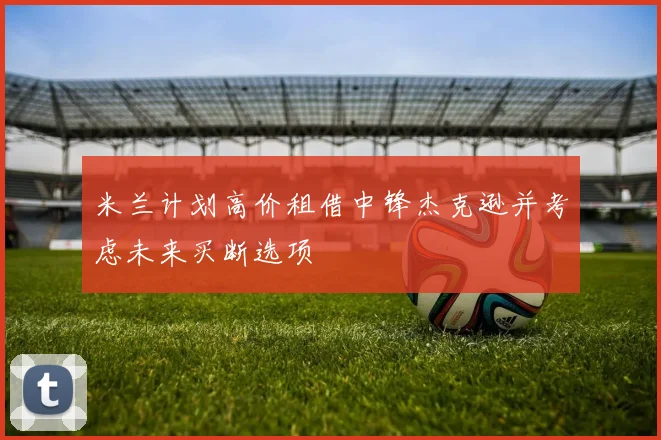 米兰计划高价租借中锋杰克逊并考虑未来买断选项