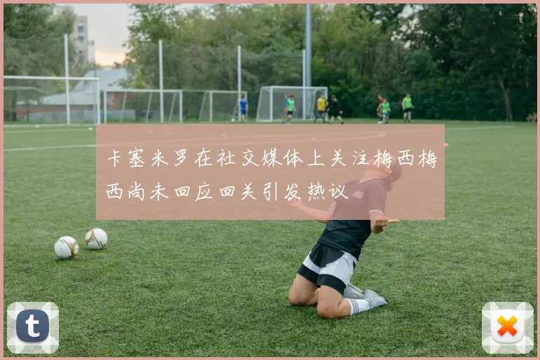 卡塞米罗在社交媒体上关注梅西梅西尚未回应回关引发热议