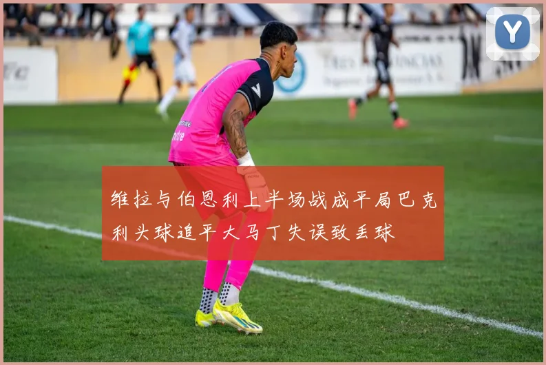 维拉与伯恩利上半场战成平局巴克利头球追平大马丁失误致丢球