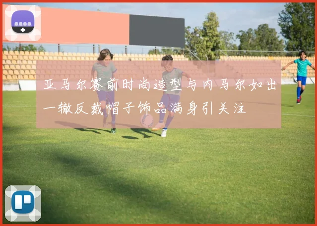 亚马尔赛前时尚造型与内马尔如出一辙反戴帽子饰品满身引关注