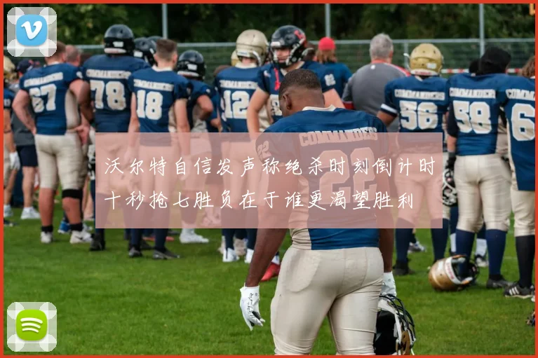 沃尔特自信发声称绝杀时刻倒计时十秒抢七胜负在于谁更渴望胜利